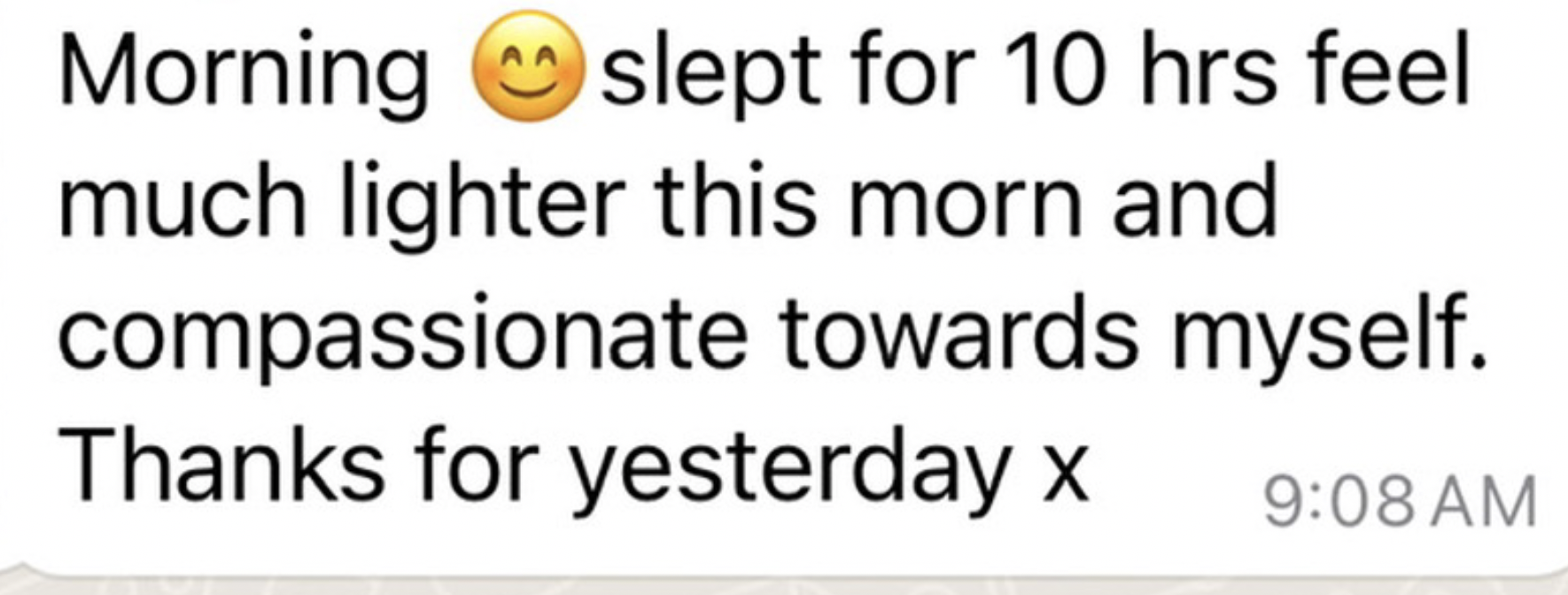 WhatsApp message from a client: Morning. Slept for 10 hrs, feel much lighter this morn and compassionate towards myself. Thanks for yesterday x